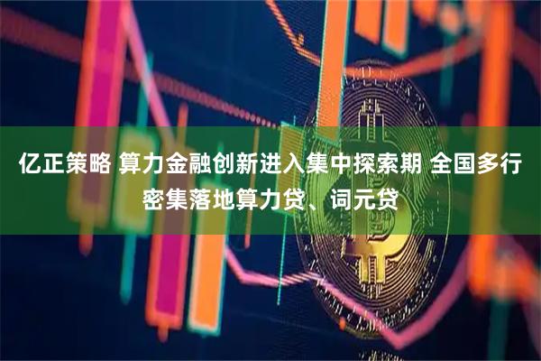 亿正策略 算力金融创新进入集中探索期 全国多行密集落地算力贷、词元贷