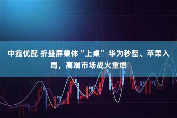 中鑫优配 折叠屏集体“上桌” 华为秒罄、苹果入局，高端市场战火重燃