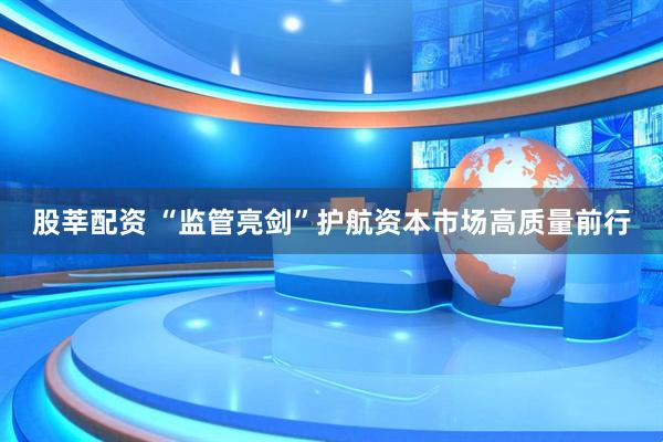 股莘配资 “监管亮剑”护航资本市场高质量前行