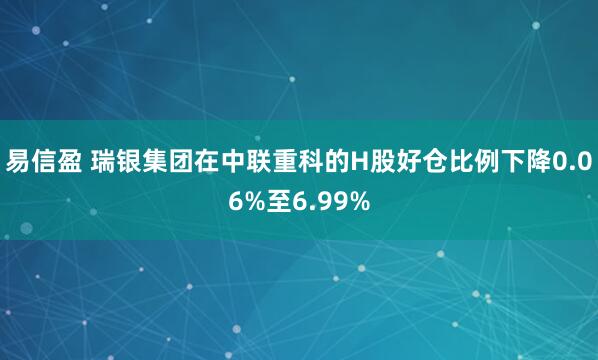 易信盈 瑞银集团在中联重科的H股好仓比例下降0.06%至6.99%