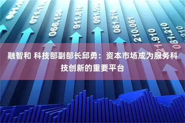 融智和 科技部副部长邱勇：资本市场成为服务科技创新的重要平台