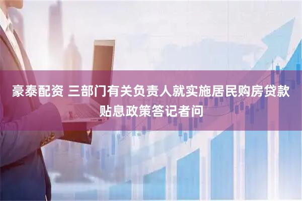 豪泰配资 三部门有关负责人就实施居民购房贷款贴息政策答记者问