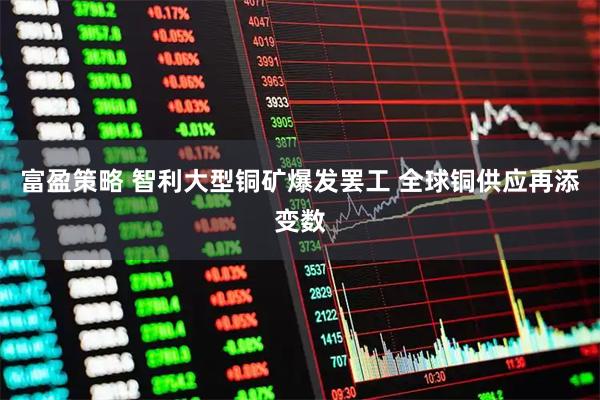 富盈策略 智利大型铜矿爆发罢工 全球铜供应再添变数