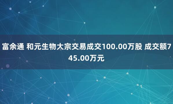 富余通 和元生物大宗交易成交100.00万股 成交额745.00万元