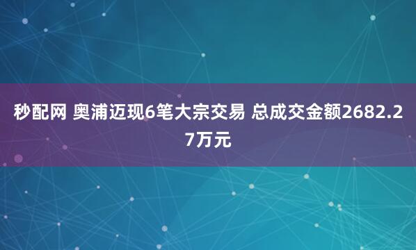 秒配网 奥浦迈现6笔大宗交易 总成交金额2682.27万元