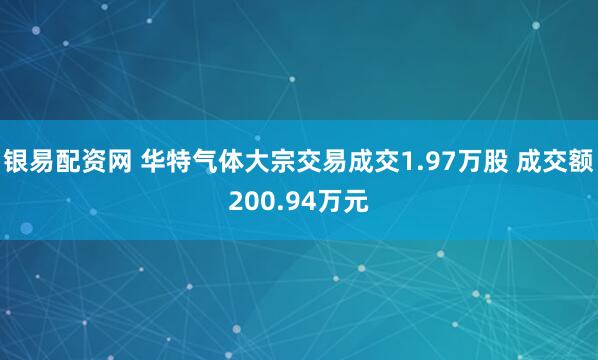 银易配资网 华特气体大宗交易成交1.97万股 成交额200.94万元