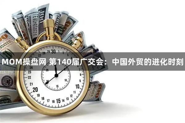 MOM操盘网 第140届广交会：中国外贸的进化时刻