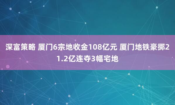 深富策略 厦门6宗地收金108亿元 厦门地铁豪掷21.2亿连夺3幅宅地