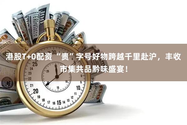 港股T+0配资 “贵”字号好物跨越千里赴沪，丰收市集共品黔味盛宴！
