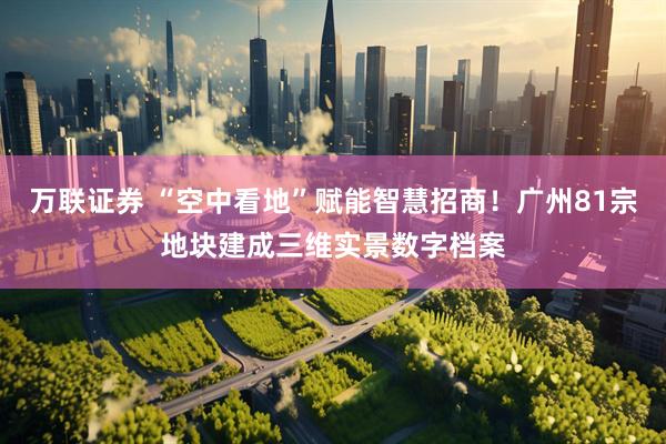 万联证券 “空中看地”赋能智慧招商！广州81宗地块建成三维实景数字档案