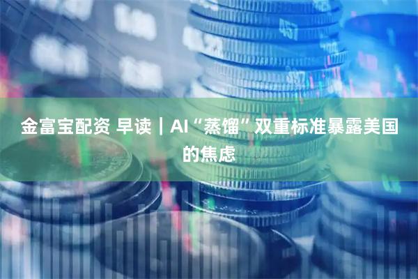 金富宝配资 早读｜AI“蒸馏”双重标准暴露美国的焦虑