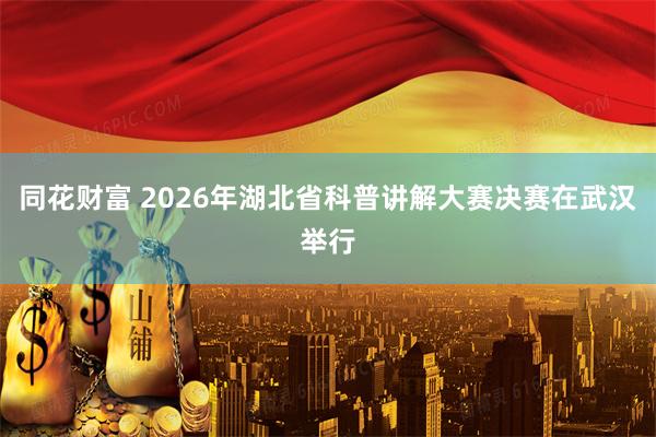 同花财富 2026年湖北省科普讲解大赛决赛在武汉举行