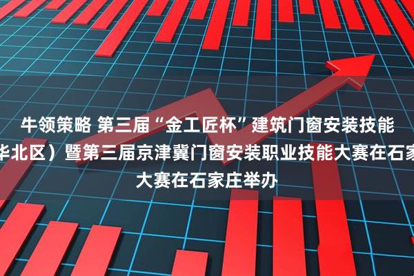 牛领策略 第三届“金工匠杯”建筑门窗安装技能大赛（华北区）暨第三届京津冀门窗安装职业技能大赛在石家庄举办