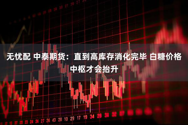 无忧配 中泰期货：直到高库存消化完毕 白糖价格中枢才会抬升