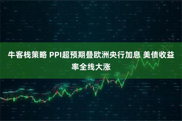 牛客栈策略 PPI超预期叠欧洲央行加息 美债收益率全线大涨