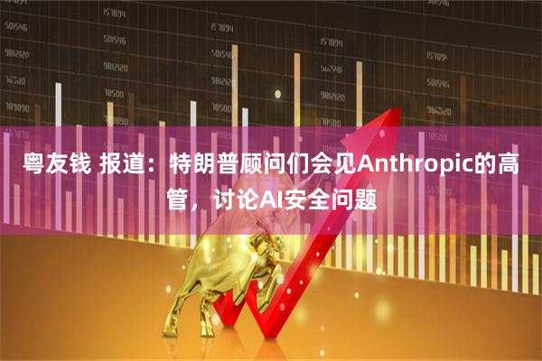 粤友钱 报道：特朗普顾问们会见Anthropic的高管，讨论AI安全问题