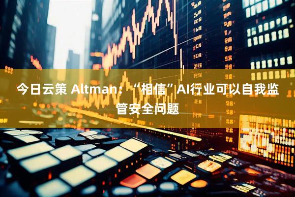 今日云策 Altman：“相信”AI行业可以自我监管安全问题