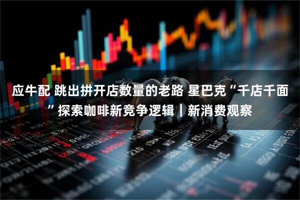 应牛配 跳出拼开店数量的老路 星巴克“千店千面”探索咖啡新竞争逻辑｜新消费观察