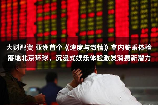 大财配资 亚洲首个《速度与激情》室内骑乘体验落地北京环球，沉浸式娱乐体验激发消费新潜力