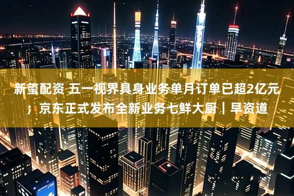 新玺配资 五一视界具身业务单月订单已超2亿元；京东正式发布全新业务七鲜大厨｜早资道