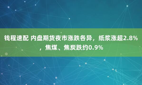 钱程速配 内盘期货夜市涨跌各异，纸浆涨超2.8%，焦煤、焦炭跌约0.9%